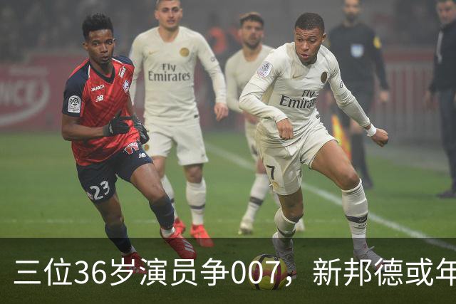 三位36岁演员争007，新邦德或年底前揭晓
