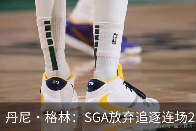 丹尼·格林：SGA放弃追逐连场20+纪录是对的 未来50年可能破不了