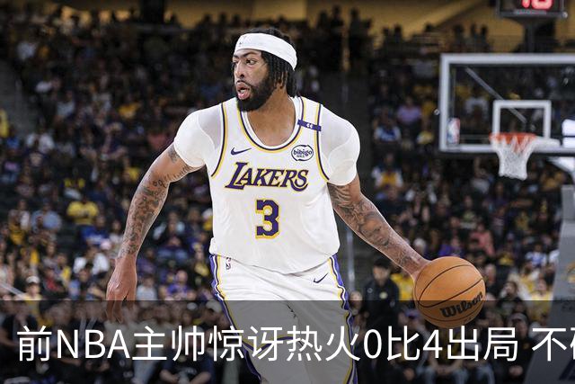 前NBA主帅惊讶热火0比4出局 不确定字母哥与阿德巴约是否适配