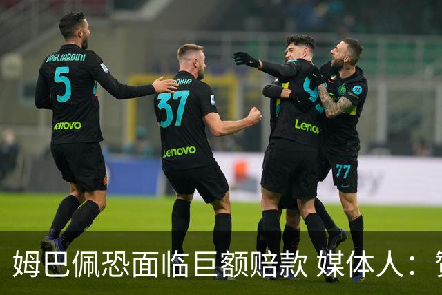 姆巴佩恐面临巨额赔款 媒体人：赞助商只能解约表达愤慨 很难索赔