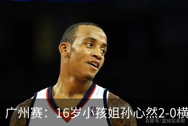 广州赛：16岁小孩姐孙心然2-0横扫萨王凯开门红 将战7号种子