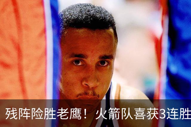 残阵险胜老鹰！火箭队喜获3连胜，3位老将未登场，谢泼德复出立功