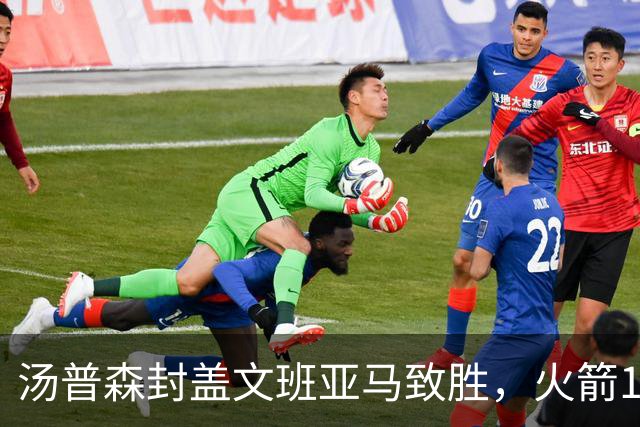 汤普森封盖文班亚马致胜，火箭114-100送马刺连败，阿杜20+7+6