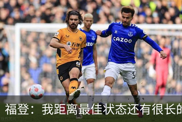 福登：我距离最佳状态还有很长的路要走；我很享受踢伪九号