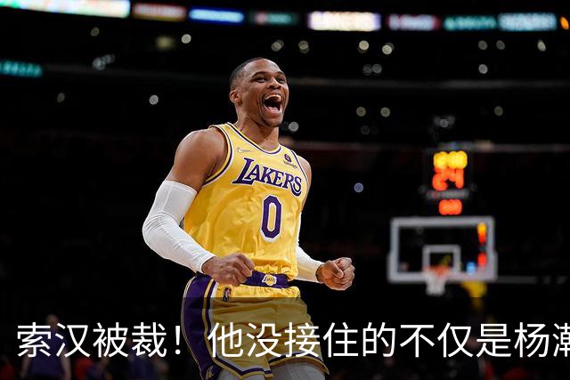 索汉被裁！他没接住的不仅是杨瀚森的妙传，更是自己的职业生涯