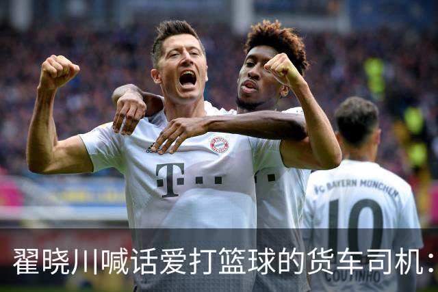翟晓川喊话爱打篮球的货车司机：来首钢主场为我们加油