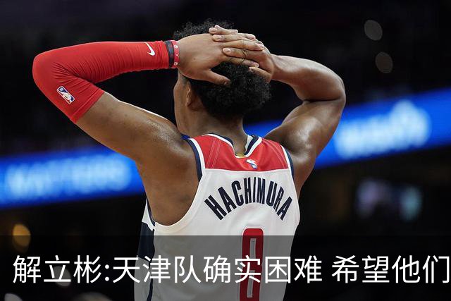 解立彬:天津队确实困难 希望他们早日恢复健康