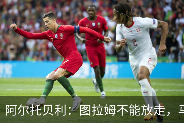 阿尔托贝利：图拉姆不能放走，马洛塔肯定在准备续约