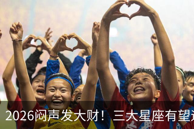 2026闷声发大财！三大星座有望迎来巨款到账