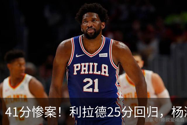 41分惨案！利拉德25分回归，杨瀚森5分3篮板